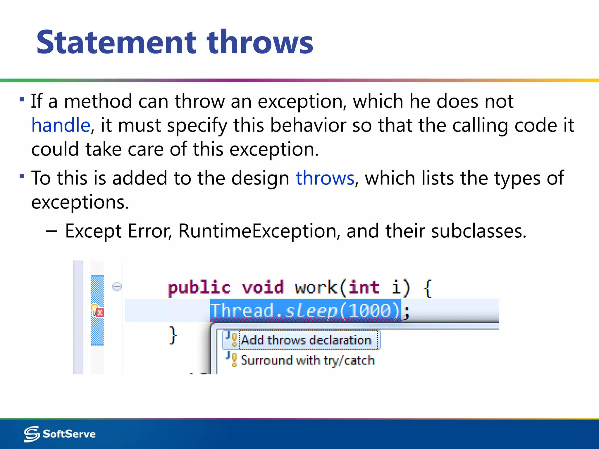 Statement throws
▪ If a method can throw an exception, which he does not
handle, it must specify this behavior so that the calling code it
could take care of this exception.
▪ To this is added to the design throws, which lists the types of
exceptions.
– Except Error, RuntimeException, and their subclasses.
 