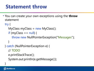 Statement throw
▪ You can create your own exceptions using the throw
statement
try {
MyClass myClass = new MyClass();
if (myClass == null) {
throw new NullPointerException("Messages");
}
} catch (NullPointerException e) {
// TODO
e.printStackTrace();
System.out.println(e.getMessage());
}
 