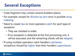 Several Exceptions
▪ Code fragment may contain several problem places.
▪ For example, except for division by zero error is possible array
indexing.
▪ Need to create two or more operators catch for each type of
exception.
– They are checked in order.
– If an exception is detected at the first processing unit, it
will be executed, and the remaining checks will be skipped.
▪ If using multiple operators catch handlers subclasses
exceptions should be higher than their handlers superclasses.
 