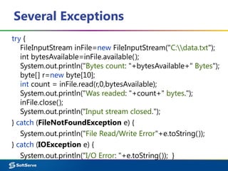 Several Exceptions
try {
FileInputStream inFile=new FileInputStream("C:data.txt");
int bytesAvailable=inFile.available();
System.out.println("Bytes count: "+bytesAvailable+" Bytes");
byte[] r=new byte[10];
int count = inFile.read(r,0,bytesAvailable);
System.out.println("Was readed: "+count+" bytes.");
inFile.close();
System.out.println("Input stream closed.");
} catch (FileNotFoundException e) {
System.out.println("File Read/Write Error"+e.toString());
} catch (IOException e) {
System.out.println("I/O Error: "+e.toString()); }
 