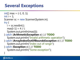 Several Exceptions
int[] mas = {-1, 0, 1};
int i = 1;
Scanner sc = new Scanner(System.in);
try {
i = sc.nextInt();
mas[i-1] = 4 / i;
System.out.println(mas[i]);
} catch (ArithmeticException e) { // TODO
System.out.println("Invalid arithmetic operation");
} catch (ArrayIndexOutOfBoundsException e) { // TODO
System.out.println(“Index out of range");
} catch (Exception e) { // TODO
System.out.println("Some exception");
}
 
