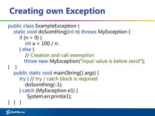 Creating own Exception
public class ExampleException {
static void doSomthing(int n) throws MyException {
if (n > 0) {
int a = 100 / n;
} else {
// Creation and call exemption
throw new MyException("input value is below zero!");
} }
public static void main(String[] args) {
try { // try / catch block is required
doSomthing(-1);
} catch (MyException e1) {
System.err.print(e1);
} } }
 