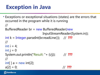 Exception in Java
▪ Exceptions or exceptional situations (states) are the errors that
occurred in the program while it is running
//
BufferedReader br = new BufferedReader(new
InputStreamReader(System.in));
int k = Integer.parseInt(br.readLine()); // ???
//
int i = 4;
int j = 0
System.out.println("Result: "+ (i/j)); // ???
//
int[ ] a = new int[2];
a[2] = 0; // ???
 