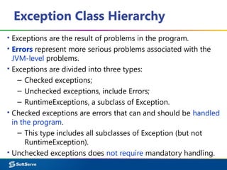 Exception Class Hierarchy
▪ Exceptions are the result of problems in the program.
▪ Errors represent more serious problems associated with the
JVM-level problems.
▪ Exceptions are divided into three types:
– Checked exceptions;
– Unchecked exceptions, include Errors;
– RuntimeExceptions, a subclass of Exception.
▪ Checked exceptions are errors that can and should be handled
in the program.
– This type includes all subclasses of Exception (but not
RuntimeException).
▪ Unchecked exceptions does not require mandatory handling.
 