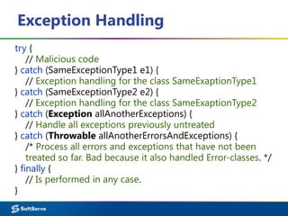 Exception Handling
try {
// Malicious code
} catch (SameExceptionType1 e1) {
// Exception handling for the class SameExaptionType1
} catch (SameExceptionType2 e2) {
// Exception handling for the class SameExaptionType2
} catch (Exception allAnotherExceptions) {
// Handle all exceptions previously untreated
} catch (Throwable allAnotherErrorsAndExceptions) {
/* Process all errors and exceptions that have not been
treated so far. Bad because it also handled Error-classes. */
} finally {
// Is performed in any case.
}
 