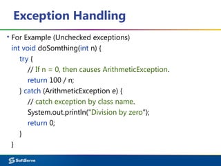 Exception Handling
▪ For Example (Unchecked exceptions)
int void doSomthing(int n) {
try {
// If n = 0, then causes ArithmeticException.
return 100 / n;
} catch (ArithmeticException e) {
// catch exception by class name.
System.out.println("Division by zero");
return 0;
}
}
 