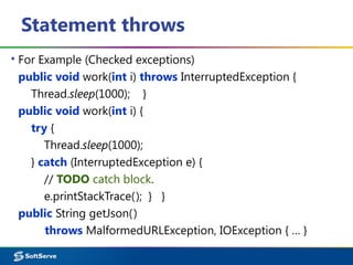 Statement throws
▪ For Example (Checked exceptions)
public void work(int i) throws InterruptedException {
Thread.sleep(1000); }
public void work(int i) {
try {
Thread.sleep(1000);
} catch (InterruptedException e) {
// TODO catch block.
e.printStackTrace(); } }
public String getJson()
throws MalformedURLException, IOException { … }
 