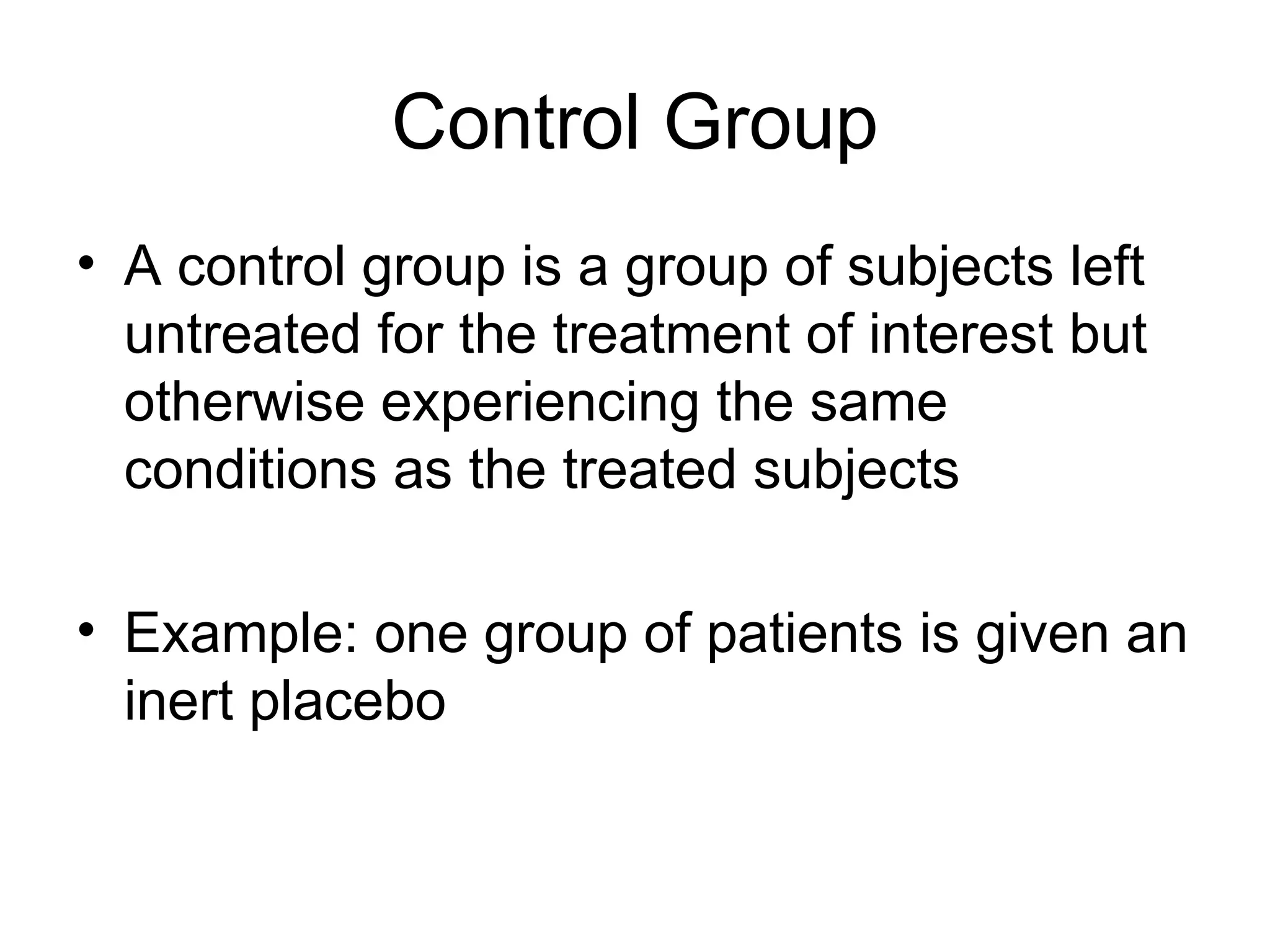Control Group
• A control group is a group of subjects left
untreated for the treatment of interest but
otherwise experiencing the same
conditions as the treated subjects
• Example: one group of patients is given an
inert placebo
 