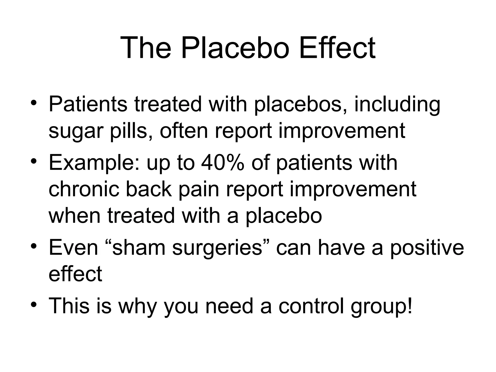 The Placebo Effect
• Patients treated with placebos, including
sugar pills, often report improvement
• Example: up to 40% of patients with
chronic back pain report improvement
when treated with a placebo
• Even “sham surgeries” can have a positive
effect
• This is why you need a control group!
 