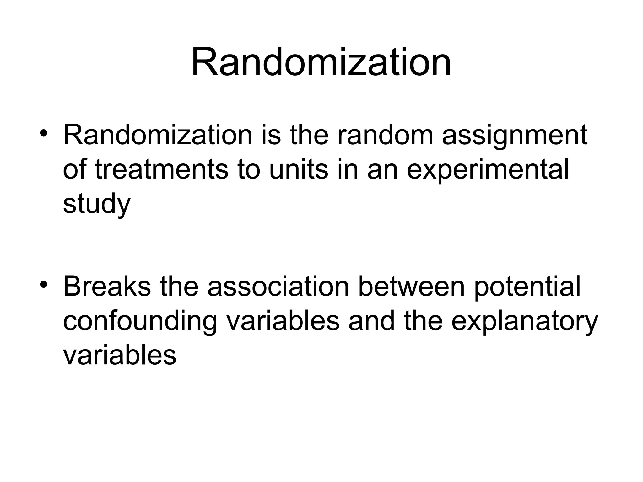 Randomization
• Randomization is the random assignment
of treatments to units in an experimental
study
• Breaks the association between potential
confounding variables and the explanatory
variables
 