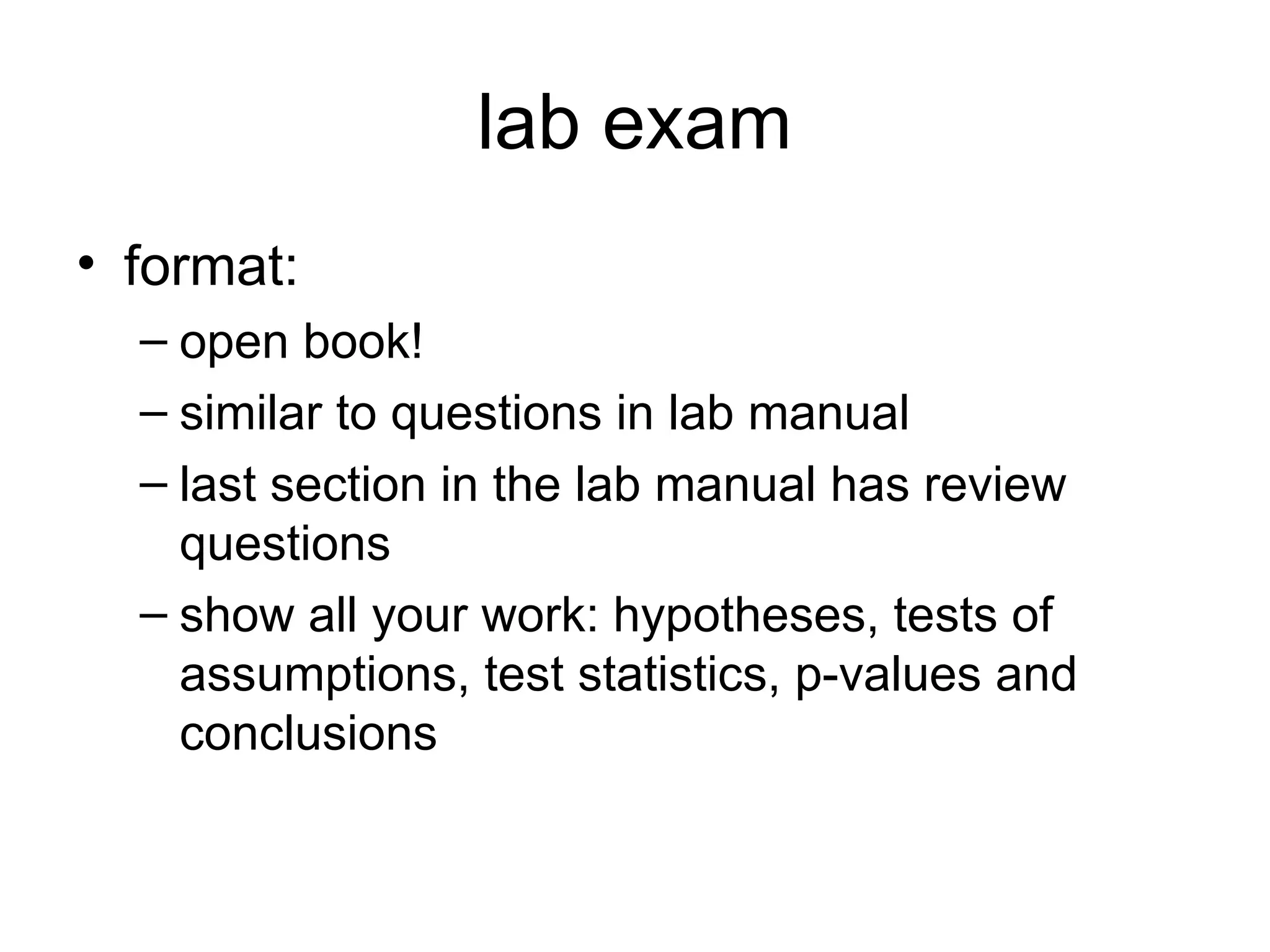 lab exam
• format:
– open book!
– similar to questions in lab manual
– last section in the lab manual has review
questions
– show all your work: hypotheses, tests of
assumptions, test statistics, p-values and
conclusions
 