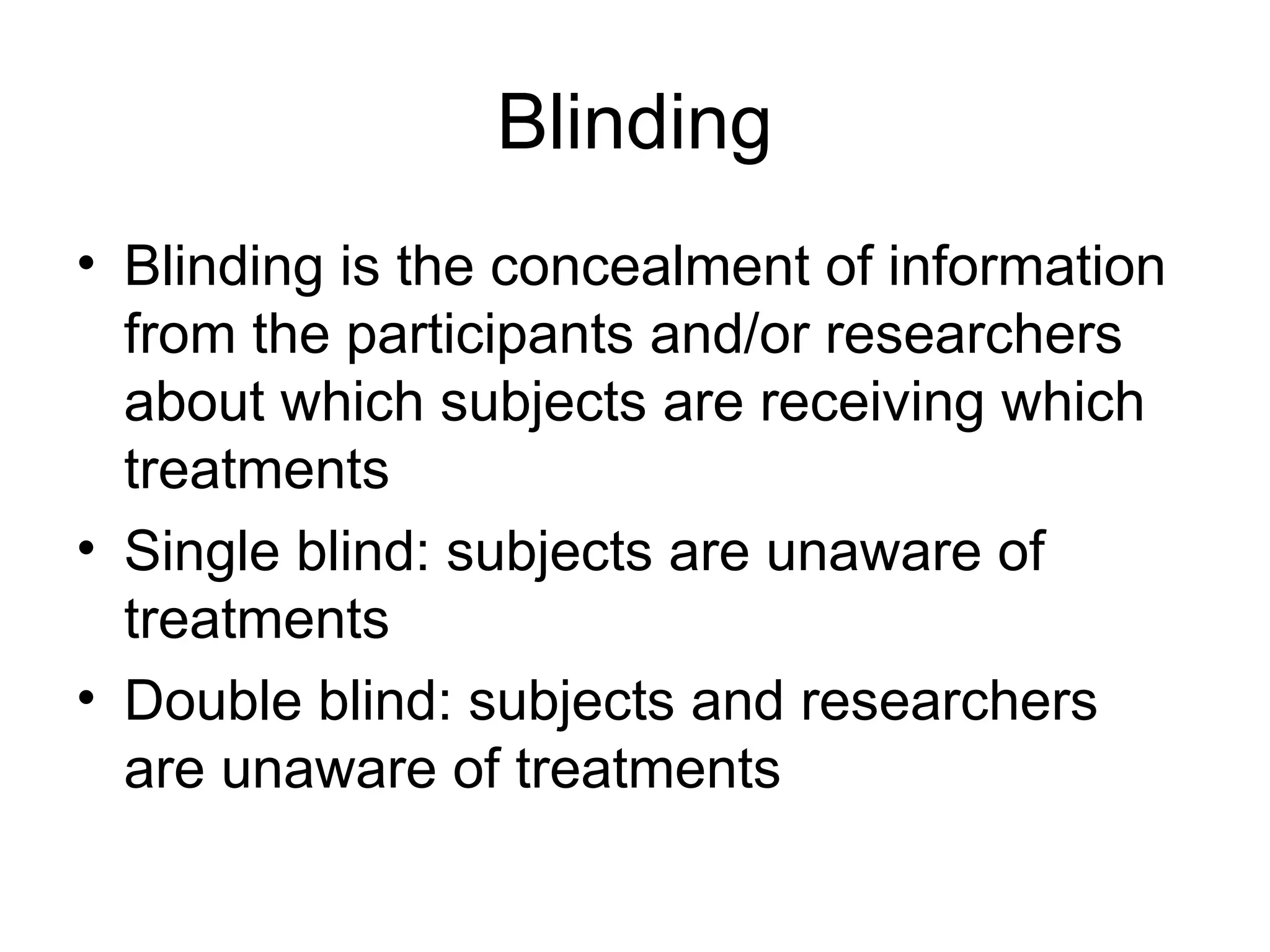 Blinding
• Blinding is the concealment of information
from the participants and/or researchers
about which subjects are receiving which
treatments
• Single blind: subjects are unaware of
treatments
• Double blind: subjects and researchers
are unaware of treatments
 