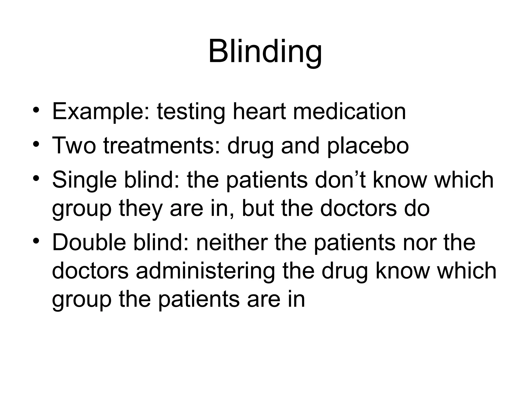 Blinding
• Example: testing heart medication
• Two treatments: drug and placebo
• Single blind: the patients don’t know which
group they are in, but the doctors do
• Double blind: neither the patients nor the
doctors administering the drug know which
group the patients are in
 