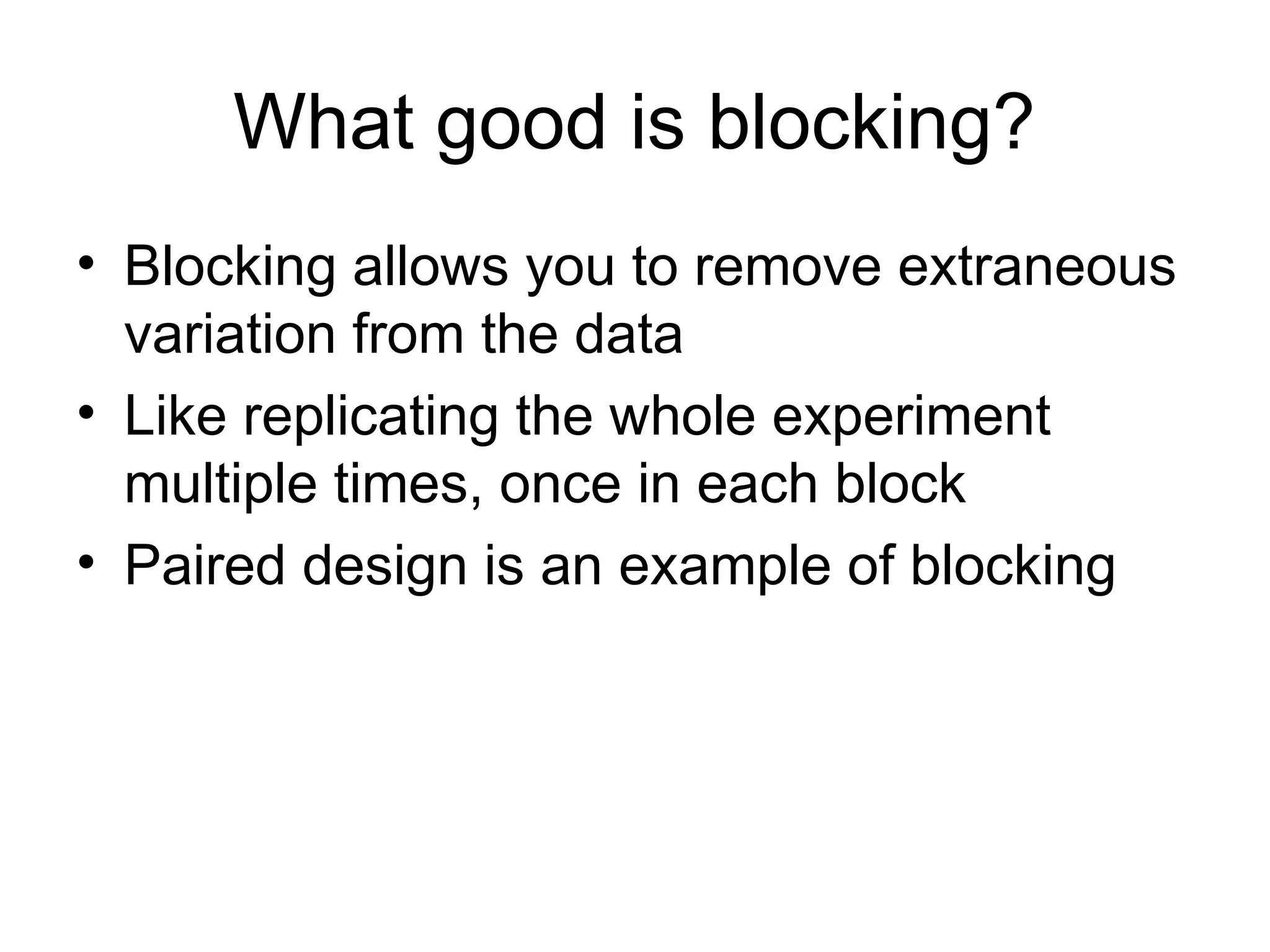 What good is blocking?
• Blocking allows you to remove extraneous
variation from the data
• Like replicating the whole experiment
multiple times, once in each block
• Paired design is an example of blocking
 