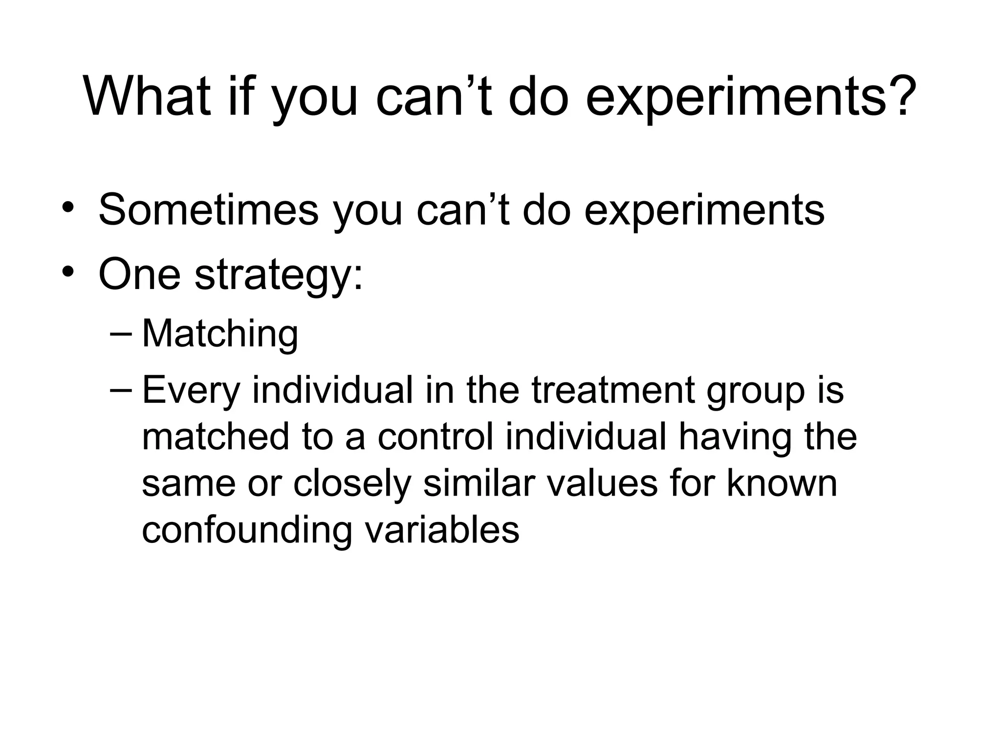 What if you can’t do experiments?
• Sometimes you can’t do experiments
• One strategy:
– Matching
– Every individual in the treatment group is
matched to a control individual having the
same or closely similar values for known
confounding variables
 