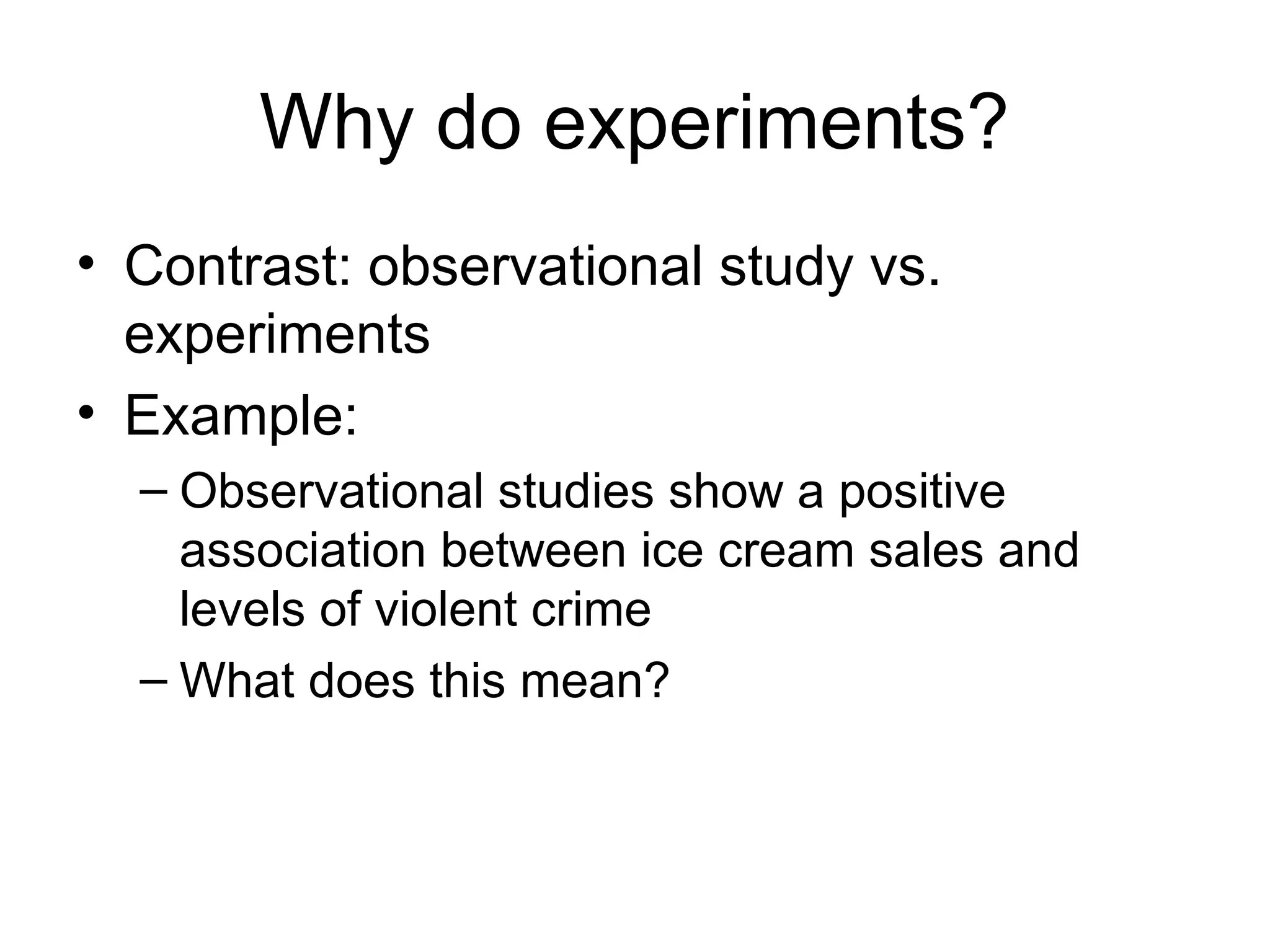 Why do experiments?
• Contrast: observational study vs.
experiments
• Example:
– Observational studies show a positive
association between ice cream sales and
levels of violent crime
– What does this mean?
 