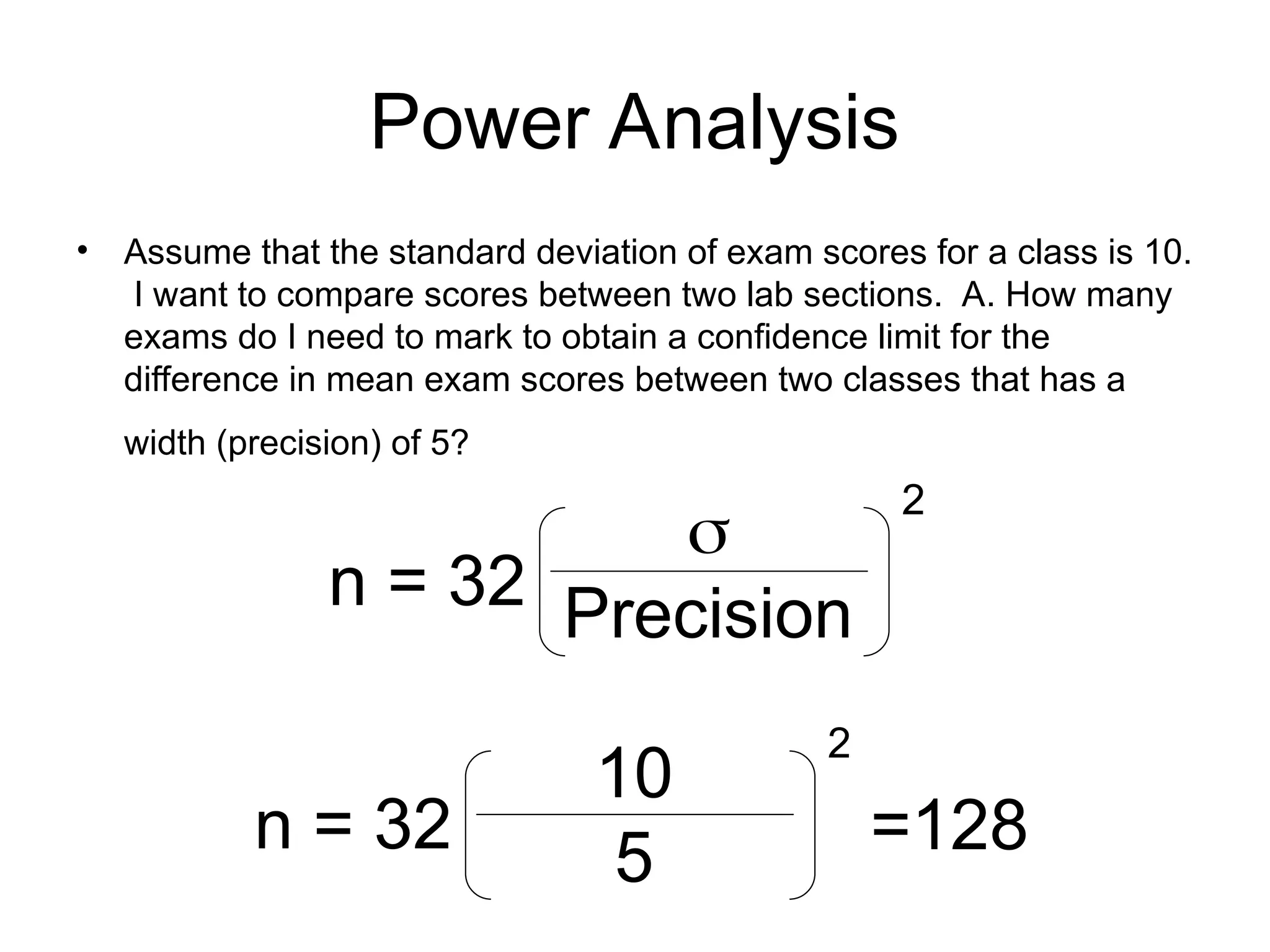 Power Analysis
• Assume that the standard deviation of exam scores for a class is 10.
I want to compare scores between two lab sections. A. How many
exams do I need to mark to obtain a confidence limit for the
difference in mean exam scores between two classes that has a
width (precision) of 5?
n = 32

Precision
2
n = 32
10
5
2
=128
 