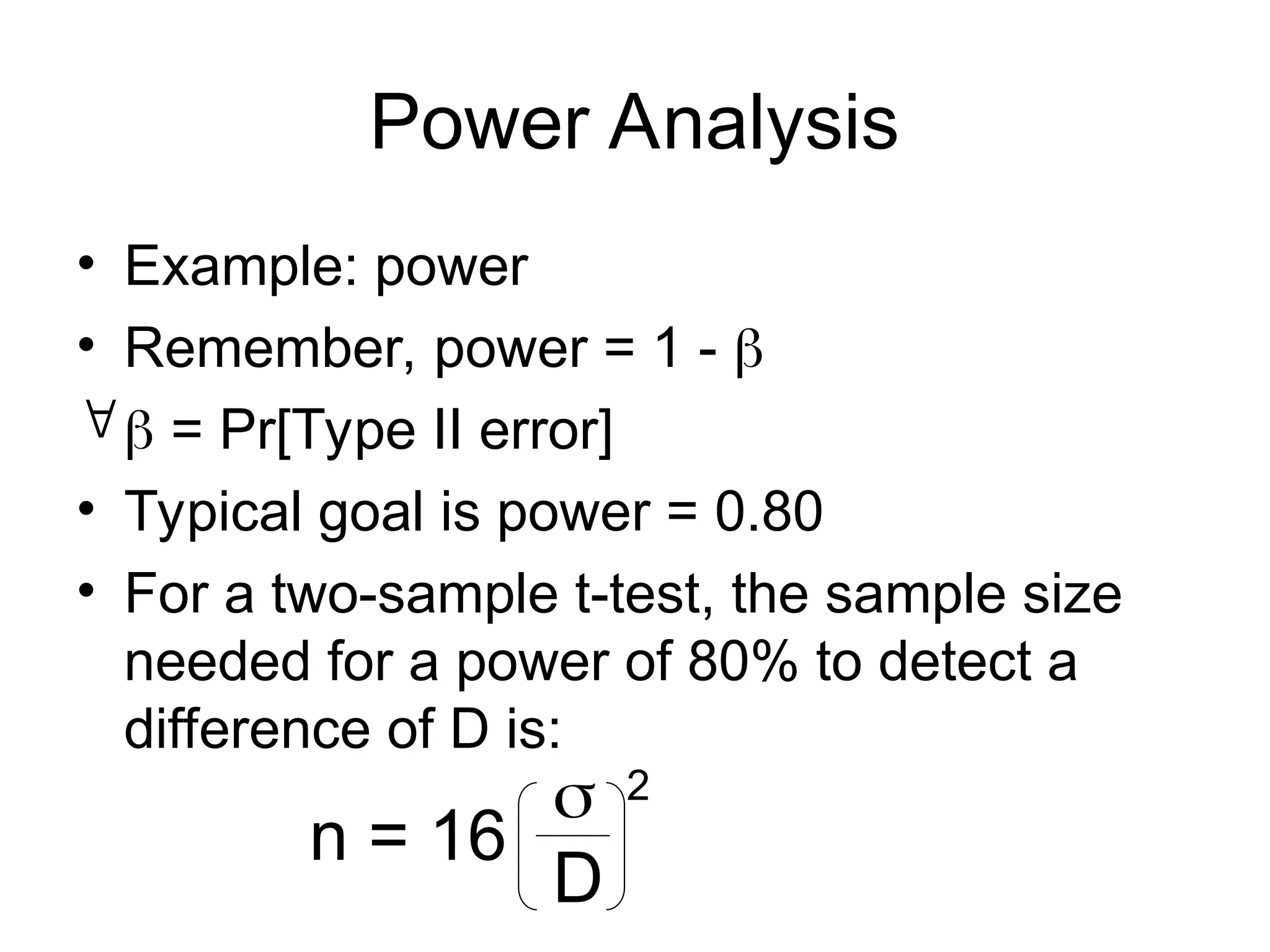Power Analysis
• Example: power
• Remember, power = 1 - 
 = Pr[Type II error]
• Typical goal is power = 0.80
• For a two-sample t-test, the sample size
needed for a power of 80% to detect a
difference of D is:
n = 16

D
2
 