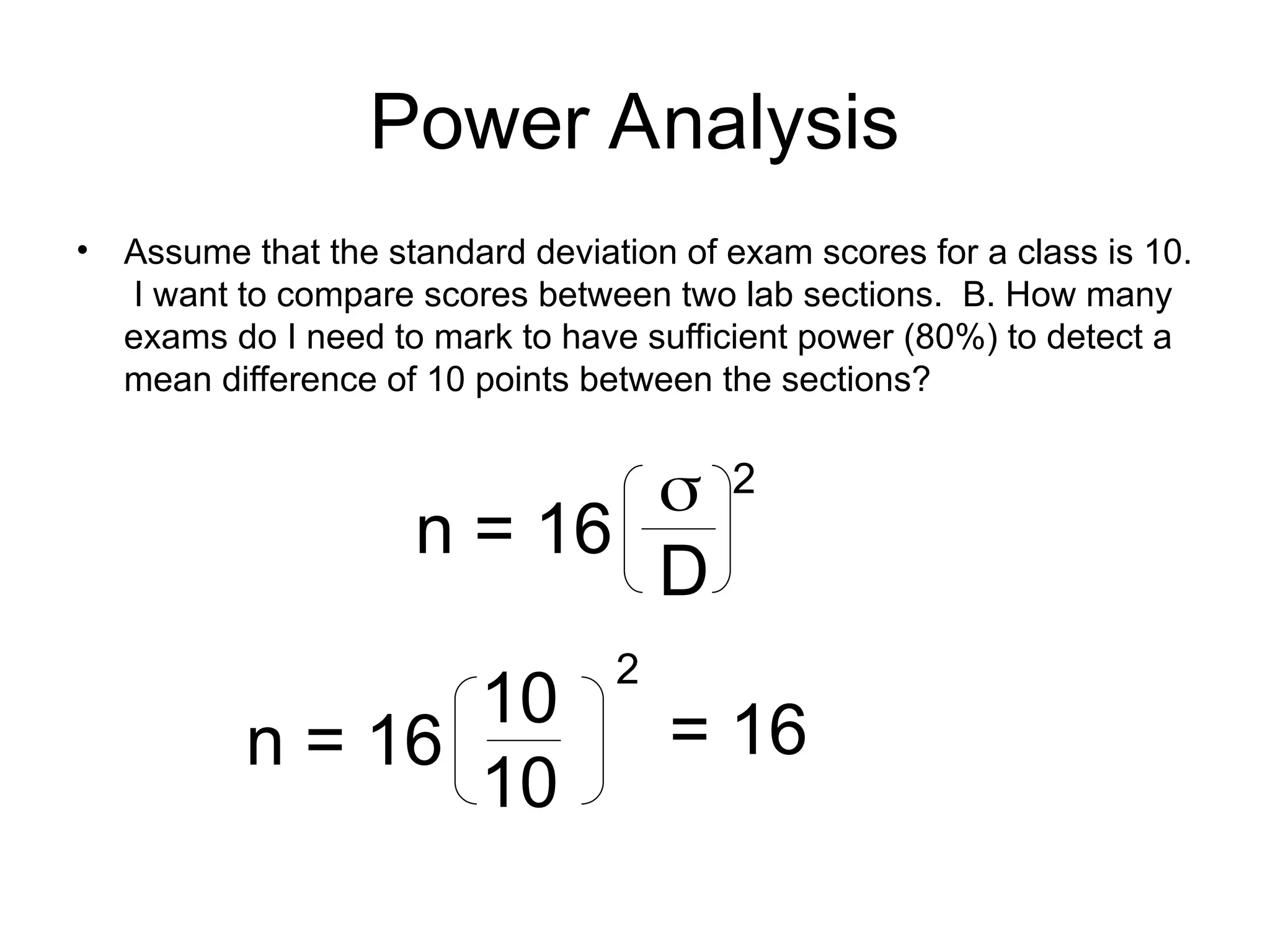 Power Analysis
• Assume that the standard deviation of exam scores for a class is 10.
I want to compare scores between two lab sections. B. How many
exams do I need to mark to have sufficient power (80%) to detect a
mean difference of 10 points between the sections?
n = 16

D
2
n = 16
10
10
2
= 16
 