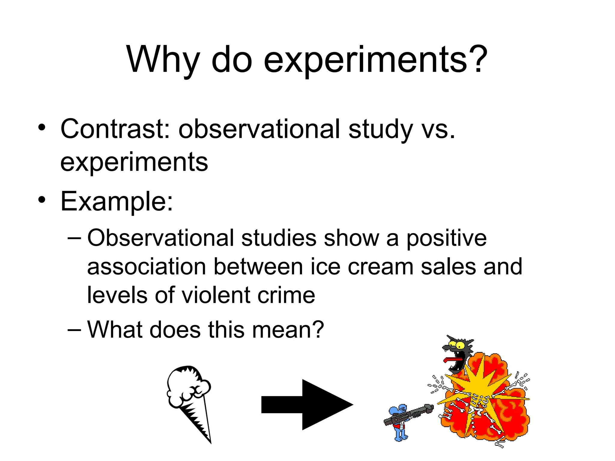 Why do experiments?
• Contrast: observational study vs.
experiments
• Example:
– Observational studies show a positive
association between ice cream sales and
levels of violent crime
– What does this mean?
 