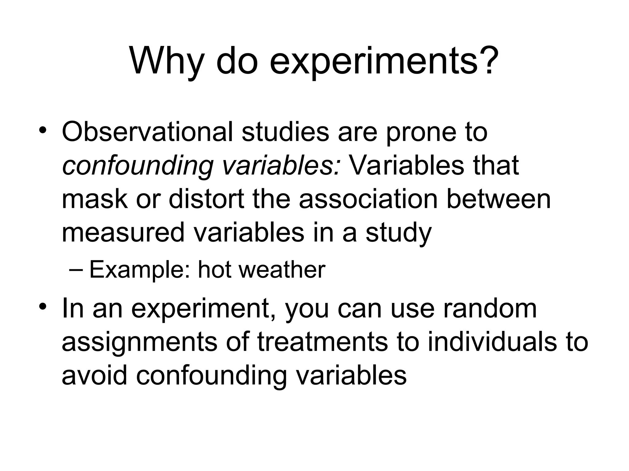 Why do experiments?
• Observational studies are prone to
confounding variables: Variables that
mask or distort the association between
measured variables in a study
– Example: hot weather
• In an experiment, you can use random
assignments of treatments to individuals to
avoid confounding variables
 