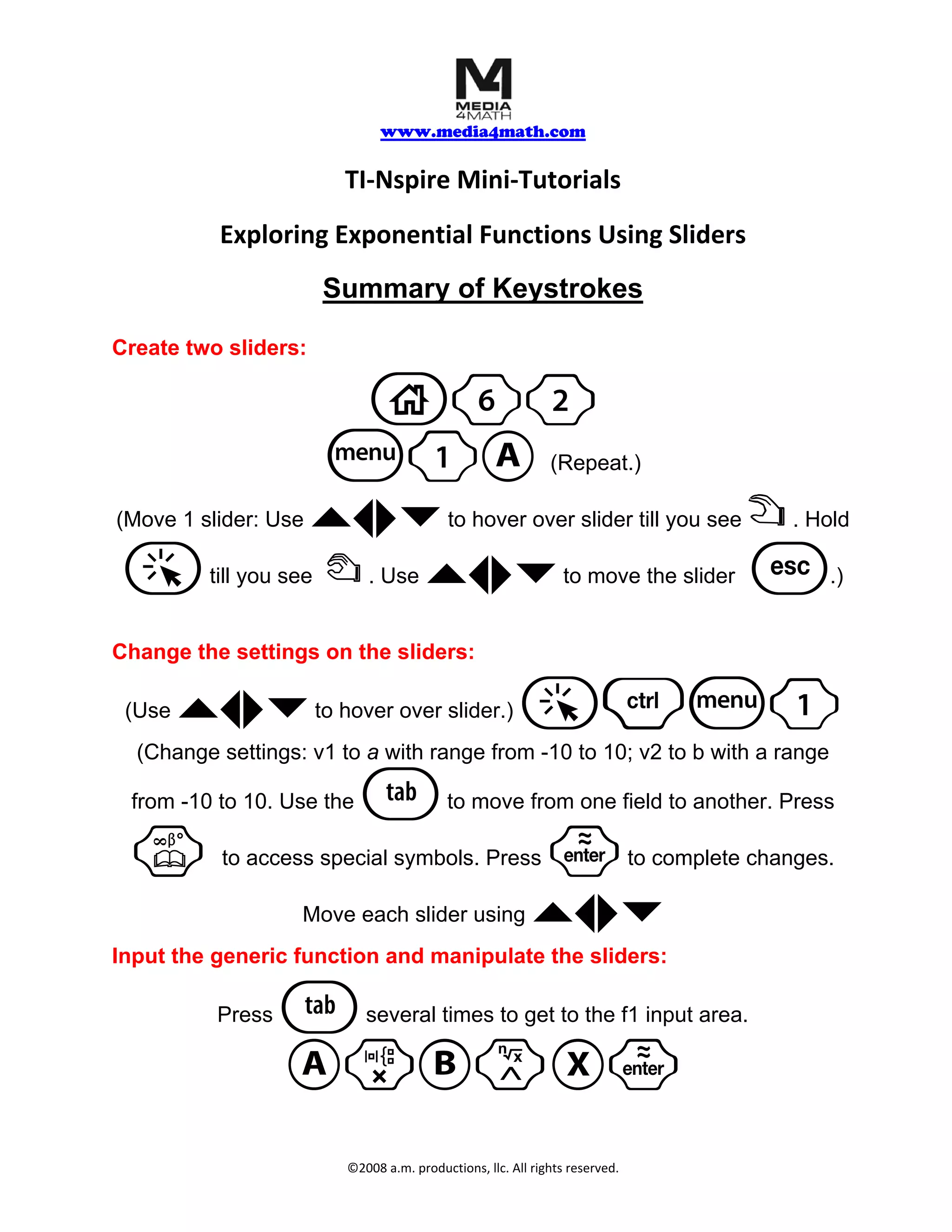 www.media4math.com
TI‐Nspire Mini‐Tutorials
Exploring Exponential Functions Using Sliders
Summary of Keystrokes
Create two sliders:
c62
b1A (Repeat.)
(Move 1 slider: Use `¡¢¤ to hover over slider till you see ÷ . Hold
a till you see { `¡¢¤ . Use to move the slider d .)
Change the settings on the sliders:
(Use `¡¢¤ to hover over slider.) a/b1
(Change settings: v1 to a with range from -10 to 10; v2 to b with a range
from -10 to 10. Use the e to move from one field to another. Press
k to access special symbols. Press · to complete changes.
Move each slider using `¡¢¤
Input the generic function and manipulate the sliders:
Press e several times to get to the f1 input area.
ArBlX·
©2008 a.m. productions, llc. All rights reserved.