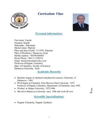 1
Page1
Curriculum Vitae
Personal information:
First name: Farouk
Surname: Kandil
Nationality: Palestinian
Marital status: Married
Place and date of birth: 7/1/1939, Palestine
Place of Residency: Damascus, Syria
Mobile number: +963991604503
Home Phone: +963 11 3338316
Email: farouk-k@windowslive.com
ProfessorofOrganic Chemistry
Dept. of Chemistry, Faculty of Sciences
Damascus University, Syria
Academic Records:
 Bachelor degree in chemical and physical sciences, University of
Damascus - 1963
 Ph.D degree in Chemistry from MoscowState University -1972
Professor ofOrganic Chemistry, Department of Chemistry since 1982
 Worked at Aleppo University, 1972-1986
 Moved to Damascus University since 1986 and work till now
Scientific Specialization:
 Organic Chemistry, Organic Synthesis
 