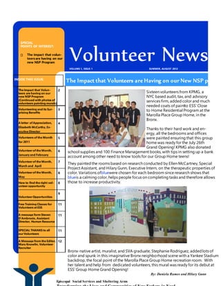 INSIDE THIS ISSUE:
The Impact that Volun-
teers are having on our
new NSP Program
(Continued with photos of
volunteers painting murals)
2
Volunteering and its Sur-
prising Benefits
3
A letter of Appreciation,
Elizabeth McCarthy, Ex-
ecutive Director
4
Volunteers of the Month
for 2011
5
Volunteerof the Month,
January and February
6
Volunteerof the Month,
March and April
7
Volunteerof the Month,
May
8
How to find the right vol-
unteeropportunity
8
VolunteerOpportunities
9
Free Training Classes for
Volunteers at ESS
11
A message form Steven
D’Ambrosio, Assistant
Director, Human Resource
11
SPECIAL THANKS to all
ourVolunteers
11
A Message from the Editor,
Mary Knowlin, Volunteer
Recruiter
12
Volunteer NewsleSUMMER, AUGUST 2012VOLUME 1, ISSUE 1
Episcopal Social Services and Sheltering Arms
Sixteen volunteers from KPMG, a
NYC based audit, tax, and advisory
services firm, added color and much
needed coats of paintto ESS’ Close
to Home Residential Program at the
Marolla Place Group Home, in the
Bronx.
Thanks to their hard work and en-
ergy, all the bedrooms and offices
were painted ensuring that this group
home was ready for the July 26th
Grand Opening! KPMG also donated
school supplies and 100 Finance Management books, with tips in setting up a bank
account among other need to know tools for our Group Home teens!
They painted the rooms based on research conducted by Ellen McCartney, Special
Project Assistant, and Hilary Gunn, Executive Intern, on the therapeutic properties of
color. Variations ofbluewere chosen for each bedroom since research shows that
blueis a calming color, helps people focus on completing tasks and therefore allows
those to increase productivity.
Bronx-native artist, muralist, and SVA graduate, Stephanie Rodriguez, addedlots of
color and spunk in this imaginative Bronx neighborhood scene with a Yankee Stadium
backdrop, the focal point of the Marolla Place Group Home recreation room. With
her talent and help from dedicated volunteers, this mural was ready for its debut at
ESS’ Group Home Grand Opening!
SPECIAL
POINTS OF INTEREST:
The impact that volun-
teersare having on our
new NSP Program
The Impact that Volunteers are Having on our New NSP progra
By: Daniela Ramos and Hilary Gunn
 
