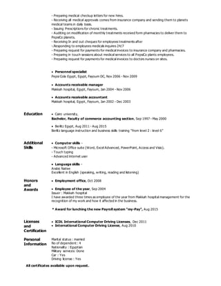 - Preparing medical checkup letters for new hires.
- Receiving all medical approvals comes from insurance company and sending them to planets
medical teams in daily basis.
- Issuing Prescriptions for chronic treatments.
- Auditing on modification of monthly treatments received form pharmacies to deliver them to
PepsiCo planets.
- Receiving In and out cheques for employees treatments after
-.Responding to employees medicals inquires 24/7
- Preparing request for payments for medical invoices to insurance company and pharmacies.
- Preparing in touch sessions about medical services to all PepsiCo plants employees.
- Preparing request for payments for medical invoices to doctors nurses on sites.
 Personnel specialist
Pepsi Cola Egypt, Egypt, Fayoum DC, Nov 2006 - Nov 2009
 Accounts receivable manager
Makkah hospital, Egypt, Fayoum, Jan 2004 - Nov 2006
 Accounts receivable accountant
Makkah hospital, Egypt, Fayoum, Jan 2002 - Dec 2003
Education  Cairo university,
Bachelor, Faculty of commerce accounting section, Sep 1997 - May 2000
 Berlitz Egypt, Aug 2011 - Aug 2015
Berlitz language instruction and business skills training “from level 2 : level 6”
Additional
Skills
 Computer skills -
- Microsoft Office suite (Word, Excel Advanced, PowerPoint, Access and Visio).
- Touch typing
- Advanced internet user
 Language skills -
Arabic Native
Excellent in English (speaking, writing, reading and listening)
Honors
and
Awards
 Employment office, Oct 2008
 Employee of the year, Sep 2004
Issuer : Makkah hospital
I have awarded three times as employee of the year from Makkah hospital management for the
recognition of my work and how it affected in the business.
 * Award for lunching the new Payroll system “my-Pay”, Aug 2015
Licenses
and
Certification
 ICDL International Computer Driving Licenses, Dec 2011
 International Computer Driving License, Aug 2010
Personal
Information
Marital status : married
No of dependent : 4
Nationality : Egyptian
Military services: Done
Car : Yes
Driving license : Yes
All certificates available upon request.
 