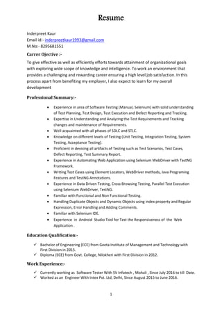 Resume
1
Inderpreet Kaur
Email id:- inderpreetkaur1993@gmail.com
M.No:- 8295681551
Carrer Ojective :-
To give effective as well as efficiently efforts towards attainment of organizational goals
with exploring wide scope of knowledge and intelligence. To work an environment that
provides a challenging and rewarding career ensuring a high level job satisfaction. In this
process apart from benefiting my employer, I also expect to learn for my overall
development
Professional Summary:-
 Experience in area of Software Testing (Manual, Selenium) with solid understanding
of Test Planning, Test Design, Test Execution and Defect Reporting and Tracking.
 Expertise in Understanding and Analyzing the Test Requirements and Tracking
changes and maintenance of Requirements.
 Well acquainted with all phases of SDLC and STLC.
 Knowledge on different levels of Testing (Unit Testing, Integration Testing, System
Testing, Acceptance Testing).
 Proficient in devising all artifacts of Testing such as Test Scenarios, Test Cases,
Defect Reporting, Test Summary Report.
 Experience in Automating Web Application using Selenium WebDriver with TestNG
Framework.
 Writing Test Cases using Element Locators, WebDriver methods, Java Programing
Features and TestNG Annotations.
 Experience in Data Driven Testing, Cross Browsing Testing, Parallel Test Execution
using Selenium WebDriver, TestNG.
 Familiar with Functional and Non Functional Testing.
 Handling Duplicate Objects and Dynamic Objects using index property and Regular
Expression, Error Handling and Adding Comments.
 Familiar with Selenium IDE.
 Experience in Android Studio Tool for Test the Responsiveness of the Web
Application .
Education Qualification:-
 Bachelor of Engineering (ECE) from Geeta Institute of Management and Technology with
First Division in 2015.
 Diploma (ECE) from Govt. College, Nilokheri with First Division in 2012.
Work Experience:-
 Currently working as Software Tester With SV Infotech , Mohali , Since July 2016 to till Date.
 Worked as an Engineer With Intex Pvt. Ltd, Delhi, Since August 2015 to June 2016.
 