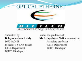 OPTICAL ETHERNET
Submitted by under the guidence of
D.Jayavardhan Reddy Mr.L.Jagadeesh Naik B.Tech ,M.Tech(P.h.D)
16F31A0408 Associate professor
B.Tech IV YEAR II Sem E.C.E Department
E.C.E Department BITIT ,Hindupur
BITIT ,Hindupur
 