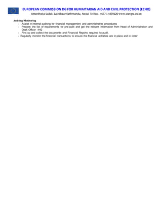 EUROPEAN COMMISSION DG FOR HUMAITARIAN AID AND CIVIL PROTECTION (ECHO)
Uttardhoka Sadak, Lainchaur Kathmandu, Nepal Tel No.: +677 1 4439120 www.europa.eu.int
Auditing/Monitoring
- Assist in internal auditing for financial management and administrative procedures
- Prepare the list of requirements for pre-audit and get the relevant information from Head of Administration and
Desk Officer –HQ
- Fins up and collect the documents and Financial Reports required to audit.
- Regularly monitor the financial transactions to ensure the financial activities are in place and in order
 