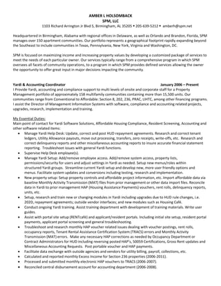 AMBER L HOLSOMBACK
SPM, LLC
1103 Richard Arrington Jr Blvd S, Birmingham, AL 35205  205-639-5212  amberh@spm.net
Headquartered in Birmingham, Alabama with regional offices in Delaware, as well as Orlando and Brandon, Florida, SPM
manages over 150 apartment communities. Our portfolio represents a geographical footprint rapidly expanding beyond
the Southeast to include communities in Texas, Pennsylvania, New York, Virginia and Washington, DC.
SPM is focused on maximizing income and increasing property values by developing a customized package of services to
meet the needs of each particular owner. Our services typically range from a comprehensive program in which SPM
oversees all facets of community operations, to a program in which SPM provides defined services allowing the owner
the opportunity to offer great input in major decisions impacting the community.
Yardi & Accounting Coordinator January 2006 – Present
I Provide Yardi, accounting and compliance support to multi levels of onsite and corporate staff for a Property
Management portfolio of approximately 158 multifamily communities containing more than 15,500 units. Our
communities range from Conventional to Affordable: Section 8, 202, 236, PRAC, LIHTC, among other financing programs.
I assist the Director of Management Information Systems with software, compliance and accounting related projects,
upgrades, research, implementation and training.
My Essential Duties:
Main point of contact for Yardi Software Solutions, Affordable Housing Compliance, Resident Screening, Accounting and
other software related items:
• Manage Yardi Help Desk: Update, correct and post HUD repayment agreements. Research and correct tenant
ledgers, Utility Allowance payouts, move out processing, transfers, zero receipts, write-offs, etc. Research and
correct delinquency reports and other miscellaneous accounting reports to insure accurate financial statement
reporting. Troubleshoot issues with general Yardi functions.
• Supervise Help Desk employee(s).
• Manage Yardi Setup: Add/remove employee access. Add/remove system access, property lists,
permissions/security for users and adjust settings in Yardi as needed. Setup new menus/roles within
structured Yardi groups. Streamline current Yardi setup and develop new, more user friendly options and
menus. Facilitate system updates and conversions including testing, research and implementation.
• New property setup: Setup property controls and affordable project information, etc. Import affordable data via
baseline Monthly Activity Transmission (MAT) files from prior management or other data import files. Reconcile
data in Yardi to prior management HAP (Housing Assistance Payments) vouchers, rent rolls, delinquency reports,
units, etc.
• Setup, research and train new or changing modules in Yardi including upgrades due to HUD rule changes, i.e.
202D, repayment agreements; outside vendor interfaces; and new modules such as Housing Café.
• Conduct ongoing Yardi training. Assist training department with development of training materials. Write user
guides.
• Assist with portal site setup (RENTcafé) and applicant/resident portals. Including initial site setup, resident portal
payments, applicant portal screening and general troubleshooting.
• Troubleshoot and research monthly HAP voucher related issues dealing with voucher postings, rent rolls,
occupancy reports, Tenant Rental Assistance Certification System (TRACS) errors and Monthly Activity
Transmission (MAT) errors. Make any necessary HAP corrections as needed by Occupancy Department or
Contract Administrators for HUD including reversing posted HAP’s, 50059 Certifications, Gross Rent updates and
Miscellaneous Accounting Requests. Post portable voucher and HAP payments.
• Facilitate data exchange with outside agencies and vendors for utility billing, payroll, collections, etc.
• Calculated and reported monthly Excess Income for Section 236 properties (2006-2011).
• Processed and submitted monthly electronic HAP vouchers to TRACS (2006-2007).
• Reconciled central disbursement account for accounting department (2006-2008).
 