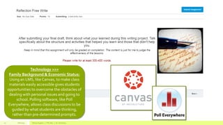 Fall 2015 Allison Hughes | ITEC 800 | Dr. Donohue17
Technology >>>
Family Background & Economic Status:
Using an LMS, like Canvas, to make class
materials easily accessible gives students
opportunities to overcome the obstacles of
dealing with personal issues and going to
school. Polling software, like Poll
Everywhere, allows class discussions to be
guided by what students are thinking,
rather than pre-determined prompts.
 