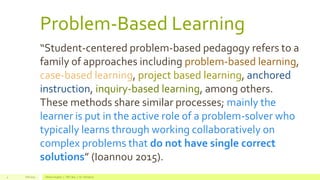Problem-Based Learning
Fall 2015 Allison Hughes | ITEC 800 | Dr. Donohue4
“Student-centered problem-based pedagogy refers to a
family of approaches including problem-based learning,
case-based learning, project based learning, anchored
instruction, inquiry-based learning, among others.
These methods share similar processes; mainly the
learner is put in the active role of a problem-solver who
typically learns through working collaboratively on
complex problems that do not have single correct
solutions” (Ioannou 2015).
 