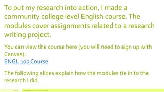 To put my research into action, I made a
community college level English course.The
modules cover assignments related to a research
writing project.
You can view the course here (you will need to sign up with
Canvas):
ENGL 100 Course
The following slides explain how the modules tie in to the
research I did.
Fall 2015 Allison Hughes | ITEC 800 | Dr. Donohue6
 