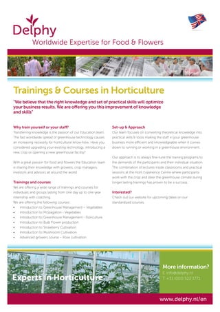 Why train yourself or your staff?
Transferring knowledge is the passion of our Education team.
The fast worldwide spread of greenhouse technology causes
an increasing necessity for horticultural know-how. Have you
considered upgrading your existing technology, introducing a
new crop or opening a new greenhouse facility?
With a great passion for food and flowers the Education team
is sharing their knowledge with growers, crop managers,
investors and advisors all around the world.
Trainings and courses
We are offering a wide range of trainings and courses for
individuals and groups lasting from one day up to one year
internship with coaching.
We are offering the following courses:
•	 Introduction to Greenhouse Management – Vegetables
•	 Introduction to Propagation - Vegetables
•	 Introduction to Greenhouse Management - Floriculture
•	 Introduction to Bulb Flower production
•	 Introduction to Strawberry Cultivation
•	 Introduction to Mushroom Cultivation
•	 Advanced growers course – Rose cultivation
Set-up & Approach
Our team focuses on converting theoretical knowledge into
practical skills & tools making the staff in your greenhouse
business more efficient and knowledgeable when it comes
down to running or working in a greenhouse environment.
Our approach is to always fine-tune the training programs to
the demands of the participants and their individual situation.
The combination of lectures inside classrooms and practical
sessions at the Horti Experience Centre where participants
work with the crop and steer the greenhouse climate during
longer lasting trainings has proven to be a success.
Interested?
Check out our website for upcoming dates on our
standardized courses.
Trainings & Courses in Horticulture
“We believe that the right knowledge and set of practical skills will optimize
your business results. We are offering you this improvement of knowledge
and skills”
More information?
E	info@delphy.nl
T	+31 (0)10 522 1771
	 Worldwide Expertise for Food & Flowers
www.delphy.nl/en
Experts in Horticulture
 