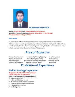 MUHAMMAD SUFIAN
Mobile: 052 3207794| Email: Muhammadsufian70@yahoo.com
Nationality: Pakistani | VISAStatus: VisitVisa 3-Dec-2015 To 23-Feb-2016
UAE Attested Master’s Degree Holder
About Me
An experienced and well maintained professional having ample amount of knowledge in
industrial sector and seeking an opportunity in the organization to use my skills and be able to
contribute to the firm for which I am working. I will put my best effort to learn the company’s
policies and make better decisions in favour of the company.
Area of Expertise
Business Developement Saleamanship/Closing/Upselling Sales Management
Product Development Team Working/Leadership Problem Solving
Maximising Sales Customer Relationship Development Customer Service
Identifing New Markets Meeting Customer Needs Negotiating
Professional Experience
Farhan Trading Corporation
Designation:AssistantAdmin/Store Keeper
Tenure:01-Feb2010 to 25- May-2012
Job Duties include but not limitedto:
•  Maintain office files
•  Open and distribute the mail
•  Coordinate repairs to office equipment
•  Maintain confidential records and files
•  preparation of reports
• analyzing data
 