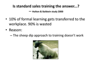Is standard sales training the answer...?
-- Holton & Baldwin study 2000
• 10% of formal learning gets transferred to the
workplace. 90% is wasted
• Reason:
– The sheep dip approach to training doesn’t work
 
