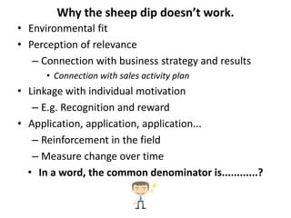 Why the sheep dip doesn’t work.
• Environmental fit
• Perception of relevance
– Connection with business strategy and results
• Connection with sales activity plan
• Linkage with individual motivation
– E.g. Recognition and reward
• Application, application, application...
– Reinforcement in the field
– Measure change over time
• In a word, the common denominator is............?
 