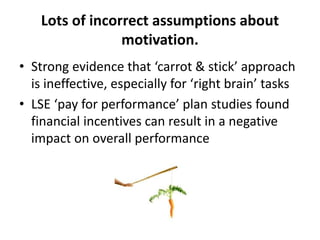 Lots of incorrect assumptions about
motivation.
• Strong evidence that ‘carrot & stick’ approach
is ineffective, especially for ‘right brain’ tasks
• LSE ‘pay for performance’ plan studies found
financial incentives can result in a negative
impact on overall performance
 