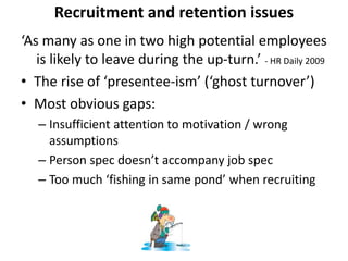 Recruitment and retention issues
‘As many as one in two high potential employees
is likely to leave during the up-turn.’ - HR Daily 2009
• The rise of ‘presentee-ism’ (‘ghost turnover’)
• Most obvious gaps:
– Insufficient attention to motivation / wrong
assumptions
– Person spec doesn’t accompany job spec
– Too much ‘fishing in same pond’ when recruiting
 