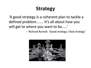 Strategy
‘A good strategy is a coherent plan to tackle a
defined problem....... It’s all about how you
will get to where you want to be.....’
-- Richard Rumelt. ‘Good strategy / Bad strategy’
 