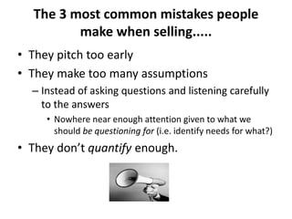 The 3 most common mistakes people
make when selling.....
• They pitch too early
• They make too many assumptions
– Instead of asking questions and listening carefully
to the answers
• Nowhere near enough attention given to what we
should be questioning for (i.e. identify needs for what?)
• They don’t quantify enough.
 