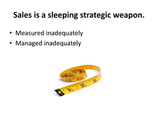 Sales is a sleeping strategic weapon.
• Measured inadequately
• Managed inadequately
 