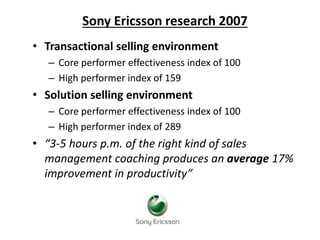 Sony Ericsson research 2007
• Transactional selling environment
– Core performer effectiveness index of 100
– High performer index of 159
• Solution selling environment
– Core performer effectiveness index of 100
– High performer index of 289
• “3-5 hours p.m. of the right kind of sales
management coaching produces an average 17%
improvement in productivity”
 