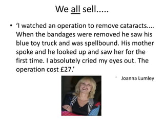 We all sell.....
• ‘I watched an operation to remove cataracts....
When the bandages were removed he saw his
blue toy truck and was spellbound. His mother
spoke and he looked up and saw her for the
first time. I absolutely cried my eyes out. The
operation cost £27.’
⁻ Joanna Lumley
 