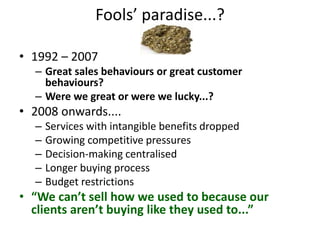 Fools’ paradise...?
• 1992 – 2007
– Great sales behaviours or great customer
behaviours?
– Were we great or were we lucky...?
• 2008 onwards....
– Services with intangible benefits dropped
– Growing competitive pressures
– Decision-making centralised
– Longer buying process
– Budget restrictions
• “We can’t sell how we used to because our
clients aren’t buying like they used to...”
 