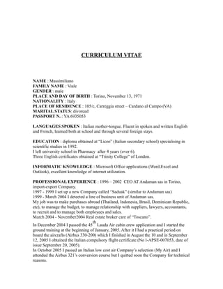 CURRICULUM VITAE 
NAME : Massimiliano 
FAMILY NAME : Viale 
GENDER : male 
PLACE AND DAY OF BIRTH : Torino, November 13, 1971 
NATIONALITY : Italy 
PLACE OF RESIDENCE : 105/c, Carreggia street – Cardano al Campo (VA) 
MARITAL STATUS: divorced 
PASSPORT N. : YA 6935053 
LANGUAGES SPOKEN : Italian mother-tongue. Fluent in spoken and written English 
and French, learned both at school and through several foreign stays. 
EDUCATION : diploma obtained at “Liceo” (Italian secondary school) specialising in 
scientific studies in 1992. 
I left university school in Pharmacy after 4 years (over 6). 
Three English certificates obtained at “Trinity College” of London. 
INFORMATIC KNOWLEDGE : Microsoft Office applications (Word,Excel and 
Outlook), excellent knowledge of internet utilization. 
PROFESSIONAL EXPERIENCE : 1996 – 2002 CEO AT Andaman sas in Torino, 
import-export Company. 
1997 - 1999 I set up a new Company called “Saduak” (similar to Andaman sas) 
1999 - March 2004 I detected a line of business unit of Andaman sas. 
My job was to make purchases abroad (Thailand, Indonesia, Brasil, Dominican Republic, 
etc), to manage the budget, to manage relationship with suppliers, lawyers, accountants, 
to recruit and to manage both employees and sales. 
March 2004 - November2004 Real estate broker care of “Toscano”. 
th 
In December 2004 I passed the 45 
Lauda Air cabin crew application and I started the 
ground training at the beginning of January, 2005. After it I had a practical period on 
board the aircrafts (Airbus 330-200) which I finished in August the 10 and in September 
12, 2005 I obtained the Italian compulsory flight certificate (No I-APSE-007053, date of 
issue September 20, 2005). 
In October 2005 I passed an Italian low cost air Company’s selection (My Air) and I 
attended the Airbus 321’s conversion course but I quitted soon the Company for technical 
reasons. 
 