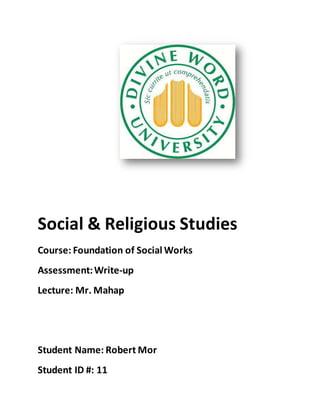 Social & Religious Studies
Course: Foundation of Social Works
Assessment:Write-up
Lecture: Mr. Mahap
Student Name: Robert Mor
Student ID #: 11
 